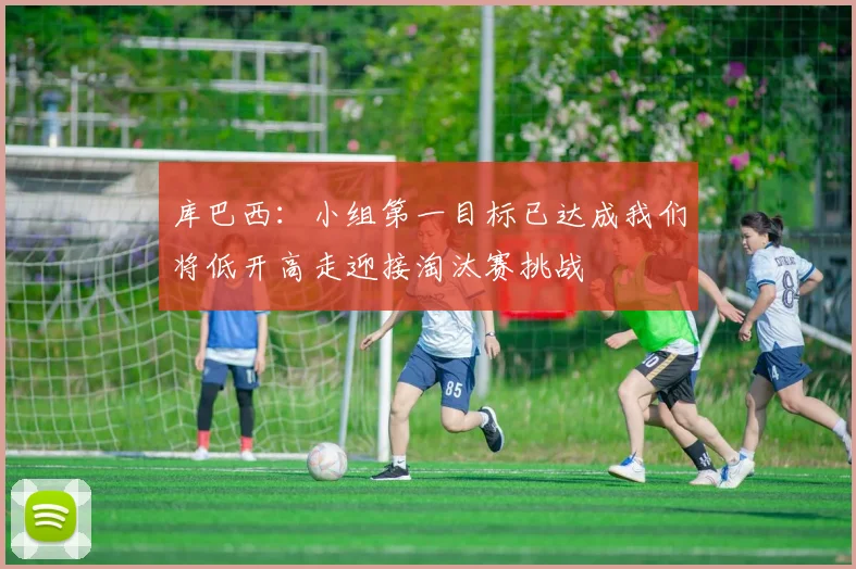 库巴西：小组第一目标已达成我们将低开高走迎接淘汰赛挑战