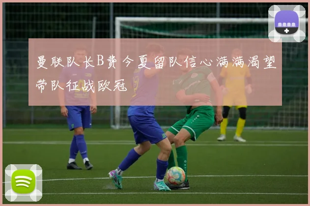 曼联队长B费今夏留队信心满满渴望带队征战欧冠