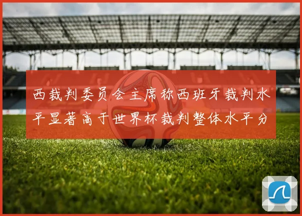 西裁判委员会主席称西班牙裁判水平显著高于世界杯裁判整体水平分析