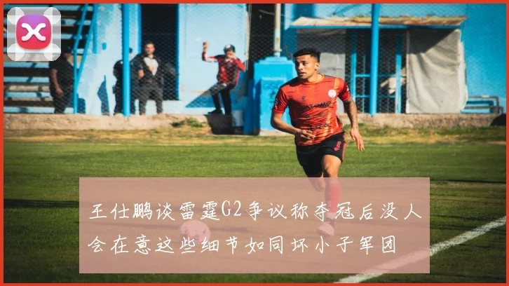 王仕鹏谈雷霆G2争议称夺冠后没人会在意这些细节如同坏小子军团