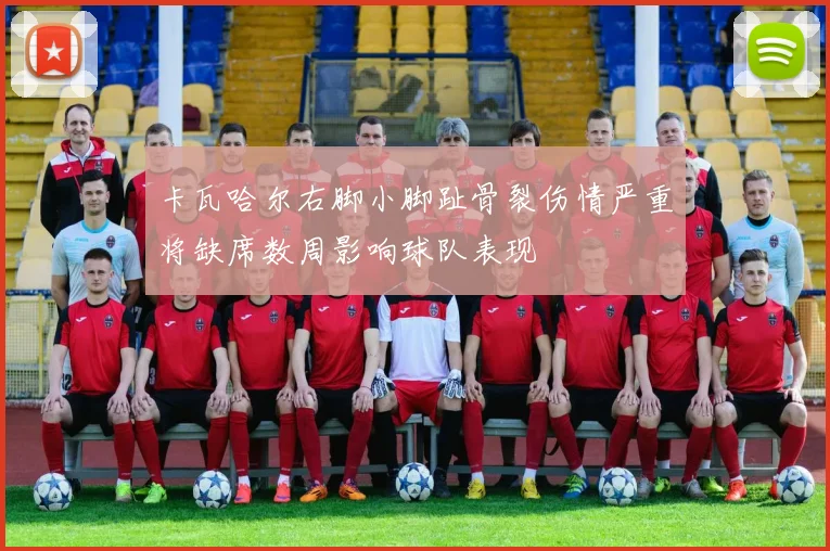 卡瓦哈尔右脚小脚趾骨裂伤情严重将缺席数周影响球队表现
