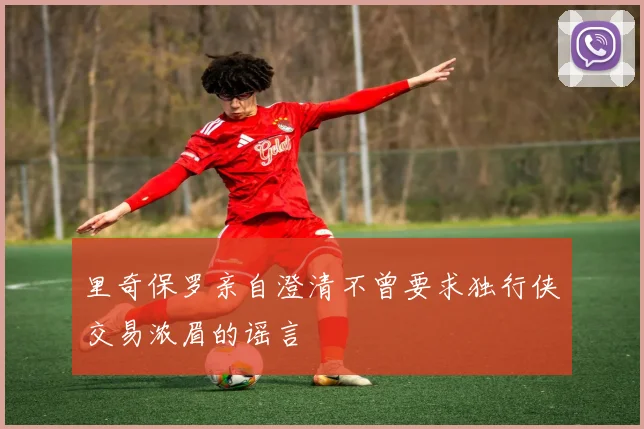 里奇保罗亲自澄清不曾要求独行侠交易浓眉的谣言