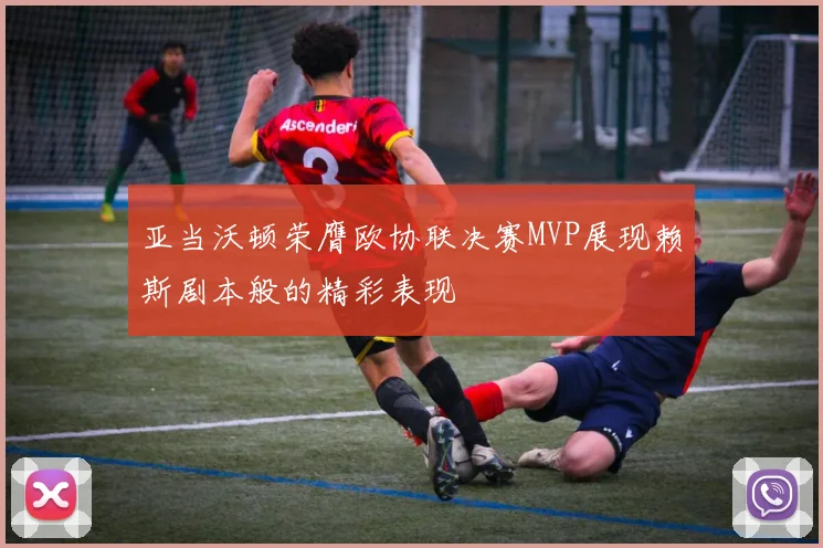 亚当沃顿荣膺欧协联决赛MVP展现赖斯剧本般的精彩表现