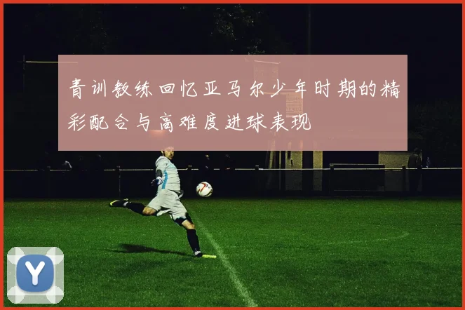 青训教练回忆亚马尔少年时期的精彩配合与高难度进球表现