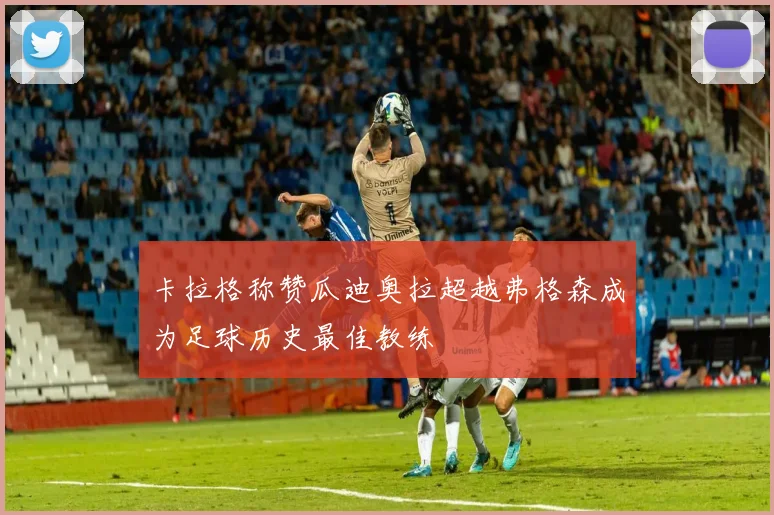 卡拉格称赞瓜迪奥拉超越弗格森成为足球历史最佳教练