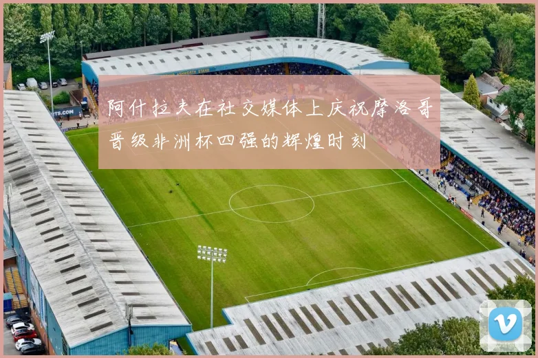 阿什拉夫在社交媒体上庆祝摩洛哥晋级非洲杯四强的辉煌时刻
